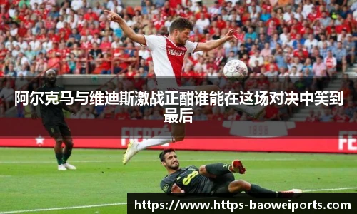 阿尔克马与维迪斯激战正酣谁能在这场对决中笑到最后